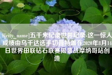 桂阳五千米纪录世界纪录-这一惊人成绩由乌干达选手切普特盖在2020年8月14日世界田联钻石联赛揭幕战摩纳哥站创造