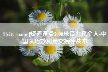桂阳短道速滑5000米接力几个人-中国队巧妙利用交接棒战术