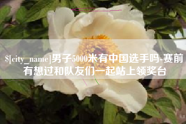 桂阳男子5000米有中国选手吗-赛前有想过和队友们一起站上领奖台