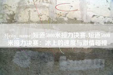 桂阳短道5000米接力决赛-短道5000米接力决赛：冰上的速度与激情碰撞