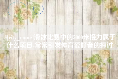 桂阳滑冰比赛中的5000米接力属于什么项目-常常引发体育爱好者的探讨